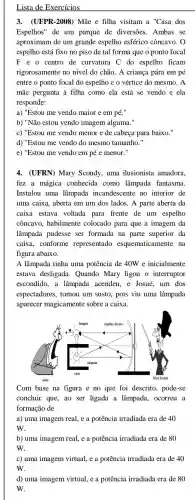 Lista de Exercícios
3. (UFPR-2008)Mãe e filha visitam a''C asa dos
Espelhos" de um parque de diversões.Ambas se
aproximam de um grande espelho esférico côncavo. 0
espelho está fixo no piso de tal forma que o ponto focal
F e o centro de curvatura C do espelho ficam
rigorosamente no nível do chão. A criança pára em pé
entre o ponto focal do espelho e o vértice do mesmo. A
mãe pergunta à filha como ela está se vendo e ela
responde:
a) "Estou me vendo maior e em pé.
b) "Não estou vendo imagem alguma."
c) "Estou me vendo menor e de cabeça para baixo."
d) "Estou me vendo do mesmo tamanho."
e) "Estou me vendo em pé e menor "
4. (UFRN) Mary Scondy, uma ilusionista amadora,
fez a mágica conhecida como lâmpada fantasma.
Instalou uma lâmpada incandescente no interior de
uma caixa, aberta em um dos lados. A parte aberta da
caixa estava voltada para frente de um espelho
côncavo, habilmente colocado para que a imagem da
lâmpada pudesse ser formada na parte superior da
caixa, conforme representado esquematicamente na
figura abaixo.
A lâmpada tinha uma potência de 40W e inicialmente
estava desligada . Quando Mary ligou o interruptor
escondido,a lâmpada acendeu .e Josué, um dos
espectadores, tomou um susto, pois viu uma lâmpada
aparecer magicamente sobre a caixa.
Com base na figura e no que foi descrito, pode-se
concluir que, ao ser ligada a lâmpada, ocorreu a
formação de
a) uma imagem real ,e a potência irradiada era de 40
w.
b) uma imagem real ,e a potência irradiada era de 80
w.
c) uma imagem virtual, e a potência irradiada era de 40
W.
d) uma imagem virtual, e a potência irradiada era de 80
W.