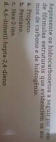 Represente os hidrocarbonetos a seguir por meio
de formulas estruturais que evidenciem os áto-
mos de carbono e de hidrogênio.
a . Propeno.
b . Pentano.
c. Hex-2 -ino.
d. 4,6 -dimetil -hepta -2 4-dieno.