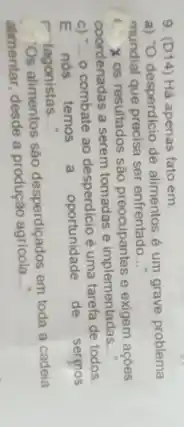 9. (D14) Há apenas fato em:
a) "O desperdicio de alimentos é um grave problema
mundial que precisa ser enfrentado __
(1) X os resultados são preocupantes e exigem acoes
coordenadas a serem tomadas e implementadas
__
c) "... __
combate ao desperdicio é uma tarefa de todos.
E nós temos a
oportunidade de sermos
r tagonistas __
Os alimentos sào desperdiçados em toda a cadeia
alimentar, desde a produção agricola __