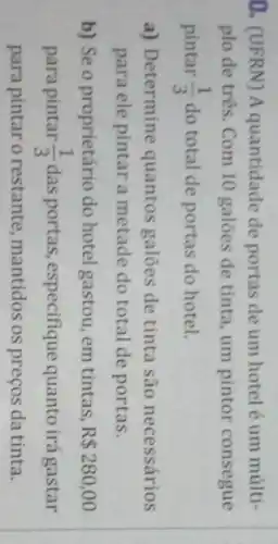 0. (UFRN) A quantidade de portas de um hotel é um múlti-
plo de três. Com 10 galóes de tinta um pintor consegue
pintar (1)/(3) do total de portas do hotel.
a) Determine quantos galoes de tinta são necessários
para ele pintar a metade do total de portas.
b) Se o proprietário do hotel gastou, em tintas, R 280,00
para pintar (1)/(3) das portas, especifique quanto irá gastar
para pintar o restante mantidos os preços da tinta.