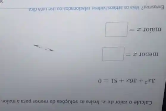 Calcule o valor de z. Insira as soluções da menor para a maior.
3x^2+36x+81=0
menorx=
maiorx=
Enroscou? Veia os artigos/videos relacionados ou use uma dica.