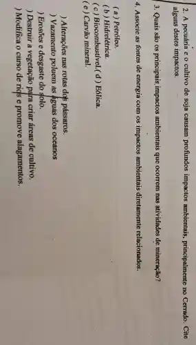 2. A pecuária e o cultivo de soja causam profundos impactos ambientais,principalmente no Cerrado. Cite
alguns destes impactos.
3. Quais são os principais impactos ambientais que ocorrem nas atividades de mineração?
4. Associe as fontes de energia com os impactos ambientais diretamente relacionados.
( a ) Petróleo.
(b)Hidrelétrica.
(c)Biocombustivel.(d ) Eólica.
( e ) Carvão mineral.
) Alterações nas rotas dols pássaros.
) Vazamento poluem as aguas dos oceanos
) Erosōes e desgaste do solo.
) Destruir a vegetação para criar áreas de cultivo.
) Modifica o curso de rids e promove alagamentos.