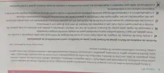 5. (Unesp-SP)
A fabrica global instala-se além de toda e qualquer fronteira articulando capital,tecnologia, força de trabalho divisão do trabalho sociale
outras forças produtivas Acompanhada pela publicidade, a mídia impressa e eletrônica, a indústria cultural misturadas em jornais revistas,
livros, programas de rádio, emissões de televisão, videoclipes, fax redes de computadores e outros meios de comunicação, informação e fabu-
lação, dissolve fronteiras,agiliza os mercados generaliza o consumismo Provoca a desterritorialização e reterritorialização das coisas gentes
e ideias. Promove o redimensionamento de espaços e tempos.
Octavio Ianni, Teorias da globalizaçtio, 2002
Partindo da metáfora de fábrica global de Octavio lanni, pode-se identificar como características da globalização
a) o amplo fluxo de riquezas, de imagens de poder, bem como as novas tecnologias de informação que estão integrando o mundo em
redes globais, em que o Estado também exerce importante papel na relação entre tecnologia e sociedade.
b) a imposição de regras pelos países da Europa e América do Sul nas relações comerciais e globais que oprimem os mais pobres do
mundo e se preocupam muito mais com a expansão das relações de mercado do que com a democracia.
c) a busca das identidades nacionais como única fonte de significado em um período histórico caracterizado por uma ampla estrutura-
ção das organizaçōes sociais, legitimação das instituições e aparecimento de movimentos politicos e expressões culturais.
d) o multiculturalismo ea interdependência que somente podemos compreender e mudar a partir de uma perspectiva singular que articule o
isolamento cultural com o individualismo.
a existência de redes que impedem a dependência dos polos econômicos e culturais no novo mosaico global contemporâneo.