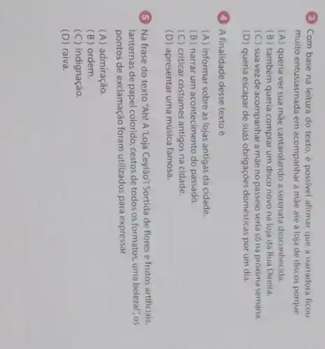 (3) Com base na leitura do texto, é possivel afirmar que a narradora ficou
muito entusiasmada em acompanhar a mãe até a loja de discos porque
(A) queria ver sua mãe cantarolando a serenata desconhecida.
(B) também queria comprar um disco novo na loja da Rua Direita.
(C) suavezde acompanhar a mãe no passeio seria só na próxima semana.
(D) queria escapar de suas obrigaçōes domésticas por um dia.
(4) A finalidade desse texto é
(A) informar sobre as lojas antigas da cidade.
(B) narrar um acontecimento do passado.
(C) criticar costumes antigos na cidade.
(D) apresentar uma música famosa.
5 Na frase do texto "Ah! A'Loja Ceylão! Sortida de flores e frutos artificiais,
lanternas de papel colori do, cestos de todos os formatos, uma belezal", os
pontos de exclamação foram utilizados para expressar
(A) admiração.
(B) ordem.
(C) indignação.
(D) raiva.