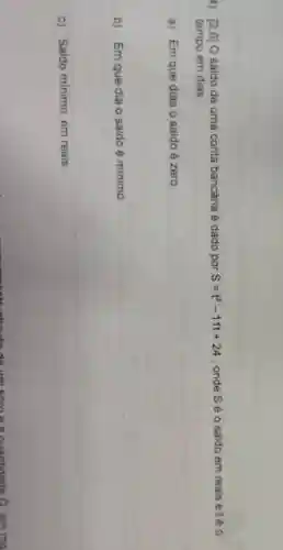 4) [2.0] O saido de uma conta bancária é dado por S=t^2-11t+24 , onde S é o saldo em reais etéo
tempo em dias
a) Em que dias o saldo é zero.
b) Em que dia o saldo é minimo
c) Saldo minimo, em reais.