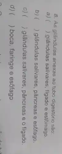 8.As glândulas anexas ao tubo digestório são:
a) () glândulas salivares , figado e estômago.
b) () glândulas salivares , pâncreas e esôfago.
C) () glândulas salivares , pâncreas eo fígado.
d) () boca , faringe e esôfago