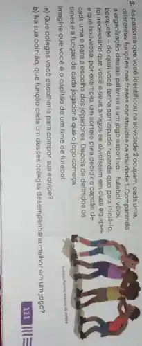 3. As palavras que você identificou na atividade 2 ocupam, cada uma,
diferentes funções nas frases construídas na atividade 1 . Comparando
a organização dessas palavras a um jogo esportivo - futebol, vôlei,
basquete - do qual você tenha participado , recorde que, para iniciá-lo,
foi necessário que você e seus amigos se dividissem em duas equipes
e que houvesse , por exemplo, um sorteio para decidir o capitão de
cada uma e para a escolha dos jogadores. Depois de definidos os
times e a função de cada jogador é que o jogo começa.
Imagine que você é o capitão de um time de futebol.
a) Que colegas você escolheria para compor sua equipe?
b) Na sua opinião que função cada um desses colegas desempenharia melhor em um jogo?