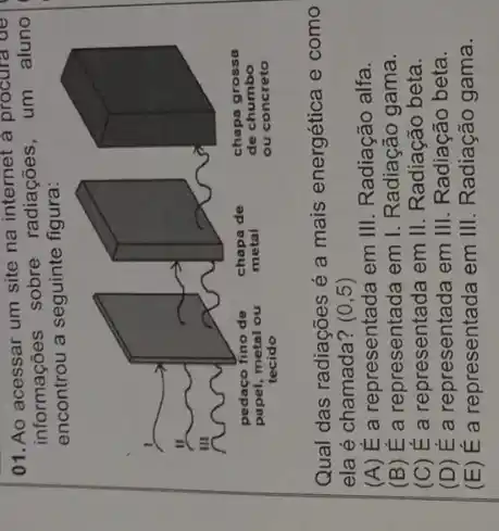 01. Ao acessar um site na internet a procura de
informações sobre radiações, um aluno
encontrou a seguinte figura:
Qual das radiações é a mais energética e como
ela é chamada? (0,5)
(A) É a representada em III. Radiação alfa.
(B) É a representada em I. Radiação gama.
(C) É a representada em II. Radiação beta.
(D) E a representada em III . Radiacão beta.
(E) É a representada em III Radiação gama.