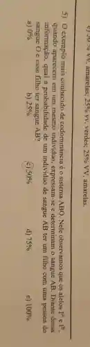 c) 50% VV amarelas; 25%  VV, verdes; 25% VV, amarelas.
5) O exemplo mais conhecido de codominância é o sistema ABO. Nele observamos que os alelos I^AeI^B
quando aparecem em um mesmo indivíduo , expressam-se e determinam o sangue AB. Diante dessa
informação, qual a probabilidade de um indivíduo de sangue AB ter um filho com uma pessoa do
sangue O e esse filho ter sangue AB?
a) 0% 
b) 25% 
(c) 50% 
d) 75% 
e) 100%