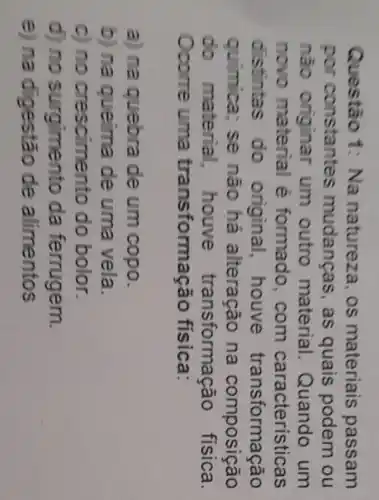 Questão 1:Na natureza, os materiais passam
por constantes mudanças as quais podem ou
nào um outro material Quando um
novo material é formado . com caracteristicas
distintas do original houve transformação
quimica; se não há alteração na composição
do material houve transformaçã física.
Ocome uma transformação fisica:
a) na quebra de um copo.
b) na queima de uma vela.
C) no crescimento do bolor.
d) no surgimento da ferrugem.
e) na digestão de alimentos