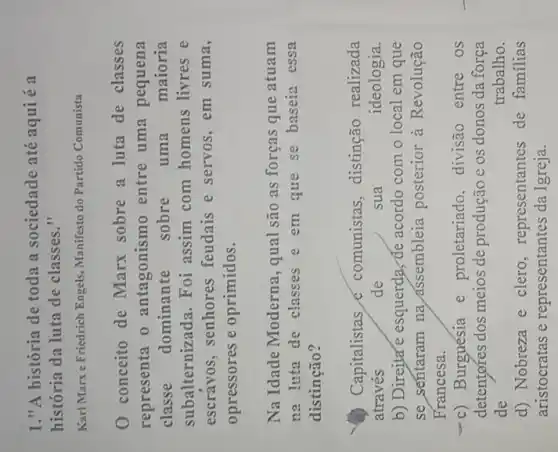 1."A história de toda a sociedade até aqui é a
história da luta de classes."
Karl Marxe Friedrich Engels , Manifesto do Partido Comunista
0 conceito de Marx sobre a luta de classes
representa o antagonismo entre uma pequena
classe dominante sobre uma maioria
subalternizada. Foi assim com homens livres e
escravos, senhores feudais e servos, em suma,
opressores e oprimidos.
Na Idade Moderna , qual são as forças que atuam
na luta de classes e em que se baseia essa
distincão?
Capitalistas e comunistas, distinção realizada
através	de	sua	ideologia
b) Direjta'e esquerda, de acordo com o local em que
se sentaram na assembleia posterior à Revolução
Francesa.
-c) Burguésia e proletariado, divisão entre os
detentores dos meios de produção e os donos da força
de	trabalho.
d) Nobreza e clero , representantes de familias
aristocratas e representantes da Igreja.