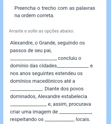 Preencha o trecho com as palavras
na ordem correta.
Arraste e solte as opçōes abaixo:
Alexandre, o Grande , seguindo os
passos de seu pai,
__ , concluiu o
domínio das cidades __ e
nos anos seguintes estendeu os
domínios macedônicos até a
__ . Diante dos povos
dominados . Alexandre estabelecia
__ e, assim , procurava
criar uma imagem de __