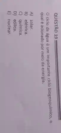 QUESTÃO 19
ciclo da água é um importante ciclo biogeoquímico, o
qual é acionado por melo da energia.
A) solar.
B) elétrica.
C) química.
D) eólica.
E) nuclear.