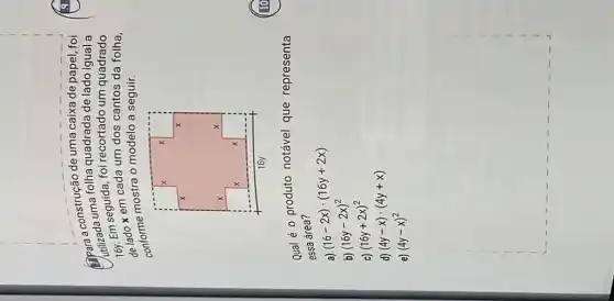 square 
construção
utilizada seguida, fol recortado um quadrado
folha quadrada de lado igual a
x em cada um dos cantos da folha,
conforme mostra o modelo a seguir.
Qual é o produto notável que representa
essa área?
(16-2x)cdot (16y+2x)
b) (16y-2x)^2
(16y+2x)^2
d) (4y-x)cdot (4y+x)
e) (4y-x)^2