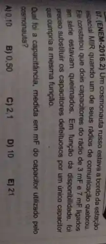 or (ENEM-20162) Um cosmonauta russo estava a bordo da estação
espacial MIR quando um de seus rádios de comunicação quebrou.
Ele constatou que dois capacitores do rádio de 3 mF e 7 mF ligados
em sêrie estavam queimados . Em função da disponibilidade , foi
preciso substituir os capacitores defeituosos por um único capacitor
que cumpria a mesma função.
Qual foi a capacitância , medida em mF do capacitor utilizado pelo
cosmonauta?
A) 0,10
B) 0,50
C) 2,1
D) 10
E) 21