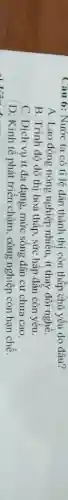 Câu 6: Nước ta có tỉ lệ dân thành thị còn thấp chủ yếu do đâu?
A. Lao động nông nghiệp nhiều, ít thay đối nghề.
B. Trình độ đô thị hoá thấp, sức hấp dẫn còn yếu.
C. Dịch vụ ít đa dạng, mức sống dân cư chưa cao.
D. Kinh tế phát triển chậm, công nghiệp còn hạn chế.