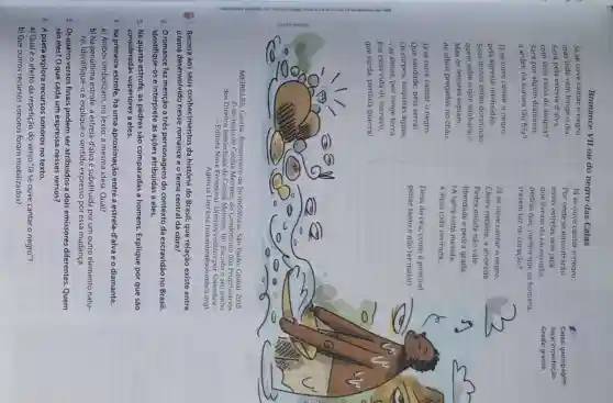 Romance VII ou do negro das Catas
MEIRELES, Cecilia Romanceiro da Inconfidência São Paulo: Global, 2015.
(1) do texto de Ceclila Meireles, do Condominio dos Proprietários
dos Direitos Intelectuais de Cecilia Meireles. (In: Escolha o seu sonho
- Editora Nova Fronteiral Direitos Solombra -
Agência Literária (solombra@solombra.org).
1. Recorra aos seus conhecimentos da história do Brasil: que relação existe entre
tema desenvolvido nesse romance e o tema central da obra?
2. Oromance faz menção a três personagens do contexto da escravidão no Brasil.
Identifique-os e interprete as ações atribuídas a eles.
3. Na quarta estrofe as pedras são comparadas a homens Explique por que são
consideradas superiores a eles.
4. Na primeira estrofe há uma aproximação entre a estrela-d'alva e o diamante.
a) Ambos simbolizam, no texto, a mesma ideia Qual?
b) Na penúltima estrofe a estrela-d'alva é substituida por um outro elemento natu-
ral. Identifique-o e explique o sentido expresso por essa mudança.
5. Os quatro versos finais podem ser atribuídos a dois emissores diferentes Quem
são eles? O que cada um expressa nesses versos?
6. A poeta explora recursos sonoros no texto.
a) Qualéo efeito da repetição do verso "áá se ouve cantar o negro"?
b) Que outros recursos sonoros foram mobilizados?