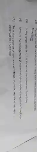 (4)Two or more sets are disjointed if they have some elements in common
True/False
(5) In the given ratio b:c, b is known as the antecedent True/False
(6) Array is the arrangement of numerical data in order of magnitude True/False
(7) Secondary source of data are eye witness, accounts, reports or recoded
Observation True/False