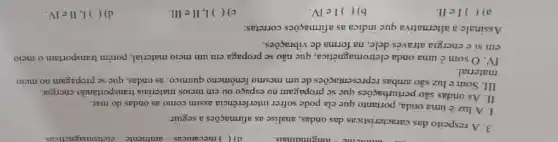 3. A respeito das características das ondas analise as afirmações a seguir:
1. A luz uma onda, portanto que ela pode sofrer interferència assim como as ondas do mar.
II. As ondas são perturbações que se propagam no espaço ou em meios materiais transportando energia.
III. Some luz são ambas representações dc um mesmo fenômeno químico: as ondas, que se propagam no meio
material.
IV.O some uma onda cletromagnética.que não se propaga em um meio material porém transportam o meio
em si c energia através dele, na forma de vibrações.
Assinale a altemativa que indica as afirmaçõcs corretas:
a) ( ) Iell.
b)( )1e IV.
c)( ) I, II e III.
d) ( ) I, II e IV.