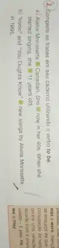 2. Complete as frases em seu caderno utilizando o verbo to be.
a) Alanis Morissette Canadian.She now in her 40s. When she
started singing , she 11 years old.
b) "Ironic" and "You Oughta Know" new songs by Alanis Morissette
in 1995.
was e were. Atença
se esqueça de que
conjugação do verb
ocorre uma variaçã
acordo com o pron
usado -1 you,he,
we e they.