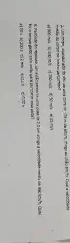 5. Um corpo, abandonado do alto de uma torre de 125 m de altura, chega ao chão em 5s. Qual a velocidade
média do corpono trecho percorrido?
a) 900m/s b) 500m/s 250m/s d) 50m/s e) 25m/s
6. Partindo do repouso um avião percorre uma pista de 2,0 km atinge a velocidade média de
360km/h. Qual
foi o tempo gasto pelo avião para percorrer essa pista?
a) 20s b)200 s c) 2 min d) 0,2h e) 0,02 h