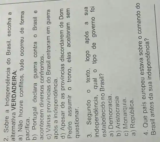 2. Sobre a Independência do Brasil , escolha a
alternativa VE RDADEIRA:
a) Não houve conflitos,tudo ocorreu de forma
pacifica.
b) Portugal declara guerra contra o Brasil e
acontecem diversos confrontos.
c) Várias provincias do Brasil entraram em guerra
apos a independência.
d) Apesar de as provincias discordarem de Dom
Pedro assumir o trono,elas aceitaram sem
questionar.
3. Segundo o texto,logo após a sua
independenci a. qual o tipo de governo foi
estabelecido no Brasil?
a) Democracia.
b) Aristocracia
c) Monarquia.
a) República.
4. Que pais europeu estava sobre o comando do
?
__