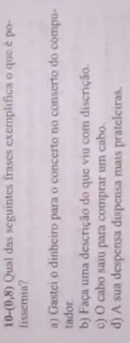 10-(0,8) Qual das seguintes frases exemplifica o que é po-
lissemia?
a) Gastei o dinheiro para o concerto no conserto do compu-
tador.
b) Faça uma descrição do que viu com discrição.
c) O cabo saiu para comprar um cabo.
d) A sua despensa dispensa mais prateleiras.