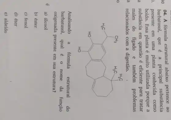 04. A fórmula estrutural abaixo pertence ao
barbatusol, que é a principal substância
presente em uma planta conhecida como
boldo. Essa planta é muito utilizada porque a
substância em questão é eficiente para tratar
males do figado e também problemas
relacionados com a digestão.
H_(2)CH_(3)CH_(3)CH_(3)
Analisando a fórmula estrutural do
barbatusol, qual é 0 nome da função
oxigenada presente em sua estrutura?
a) álcool
b) éster
c) fenol
d) éter
e) aldeído