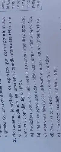 2. No caderno identifique os que correspondem aos
verbetes publicados em uma enciclopédia impressa
(EI) e em
uma enciclopédia digital (ED).
a) Possibilita o acesso de mais pessoas ao conhecimento disponível.
b) Traz informações detalhadas e objetivas sobre um tema específico.
c) Apresenta hiperlinks que levam a outras leituras (hipertextos).
d) Organiza OS verbetes em ordem alfabética.
e) Tem como finalidade instruir o leitor.
to hun
campo
vento
de ser
forma
encicl
passa
meio