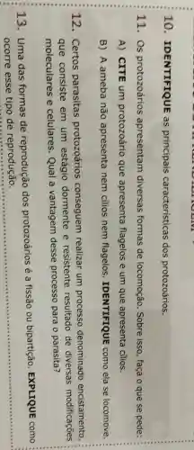 10 IDENTIFIQUE as principais caracteristicas dos protozoários.
11. Os protozoários apresentam diversas formas de locomoção . Sobre isso, faça o que se pede:
A) CITE um protozoário que apresenta flagelos e um que apresenta cilios.
B) A ameba não apresenta nem cilios nem flagelos IDENTIFIQUE como ela se locomove.
12. Certos parasitas protozoários conseguem realizar um processo denominado encistamento
que consiste em um estágio dormente e resistente resultado de diversas modificaçōes
moleculares e celulares. Qual a vantagem desse processo para o parasita?
13. Uma das formas de reprodução dos protozoários é a fissão ou bipartição . EXPLIQUE como
ocorre esse tipo de reprodução.